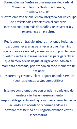 Torena Despachantes es una empresa dedicada al Comercio Exterior y Gestión Aduanera, fundada en 2001. Nuestra empresa se encuentra integrada por un equipo de profesionales expertos en el comercio internacional, con más de 40 años de trayectoria y experiencia en el rubro. Realizamos un trabajo integral, haciendo todas las gestiones necesarias para llevar a buen termino con la mayor celeridad y el menor costo posible para nuestro cliente las tareas necesarias para garantizar que su mercadería llegue al lugar adecuado en el momento acordado, priorizando en todo momento un accionar transparente y responsable y proporcionando siempre a nuestros clientes costos competitivos. Estamos comprometidos con brindar a cada uno de nuestros clientes un asesoramiento responsable garantizando que su mercadería llegue de acuerdo a lo acordado, y permitiendole así destinar más tiempo a su negocio evitando costos innecesarios 